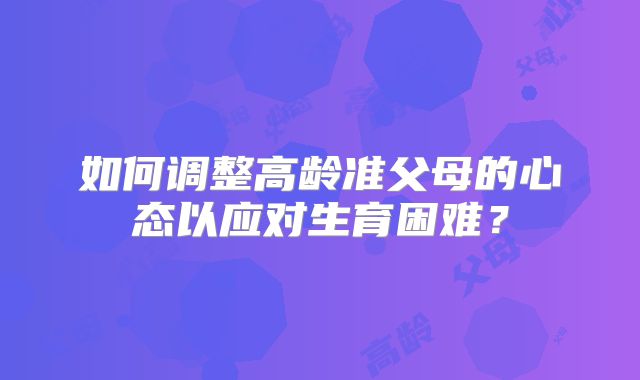 如何调整高龄准父母的心态以应对生育困难?