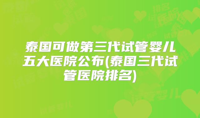 泰国可做第三代试管婴儿五大医院公布(泰国三代试管医院排名)