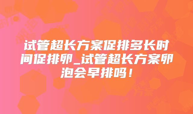 试管超长方案促排多长时间促排卵_试管超长方案卵泡会早排吗!