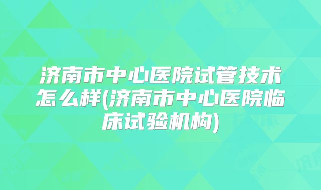 济南市中心医院试管技术怎么样(济南市中心医院临床试验机构)