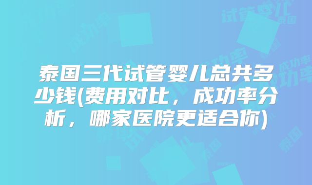 泰国三代试管婴儿总共多少钱(费用对比,成功率分析,哪家医院更适合你)