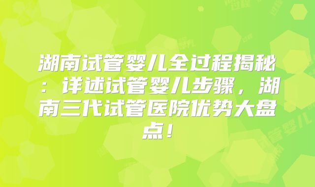 湖南试管婴儿全过程揭秘：详述试管婴儿步骤，湖南三代试管医院优势大盘点！