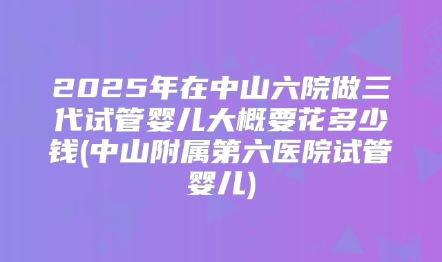 2025年在中山六院做三代试管婴儿大概要花多少钱(中山附属第六医院试管婴儿)