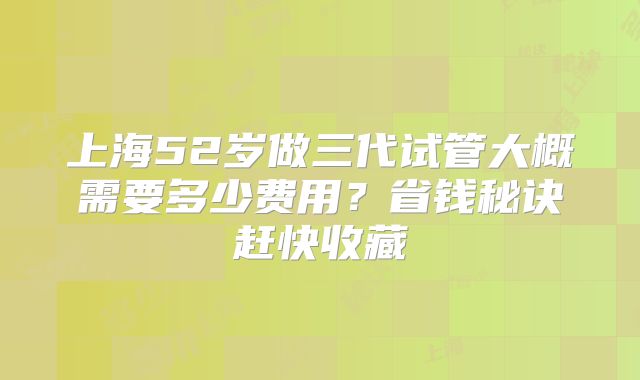 上海52岁做三代试管大概需要多少费用？省钱秘诀赶快收藏