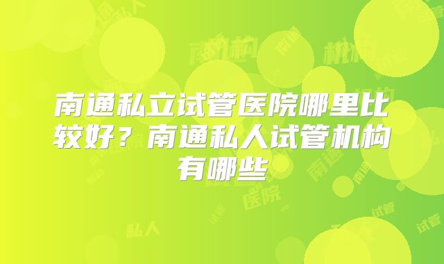 南通私立试管医院哪里比较好?南通私人试管机构有哪些