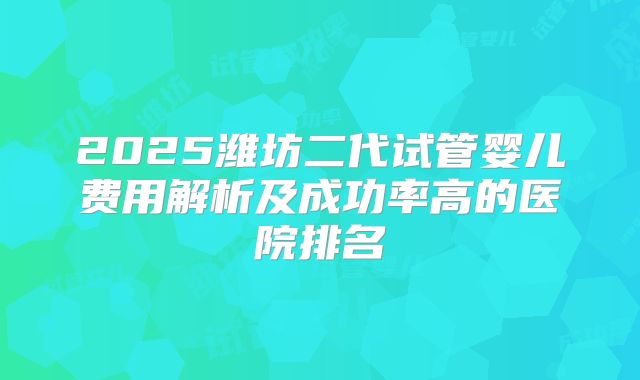 2025潍坊二代试管婴儿费用解析及成功率高的医院排名