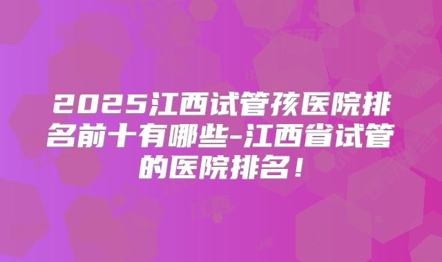 2025江西试管孩医院排名前十有哪些-江西省试管的医院排名！