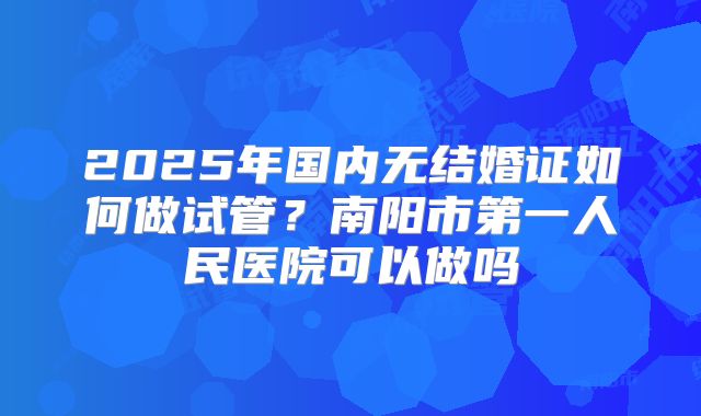 2025年国内无结婚证如何做试管？南阳市第一人民医院可以做吗