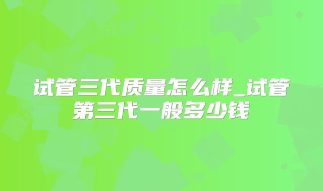 试管三代质量怎么样_试管第三代一般多少钱