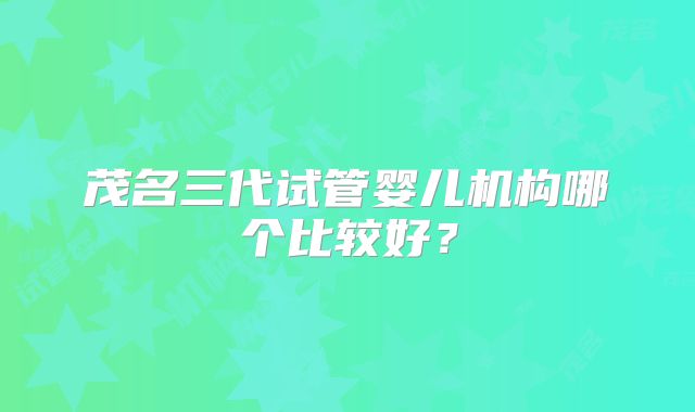 茂名三代试管婴儿机构哪个比较好？