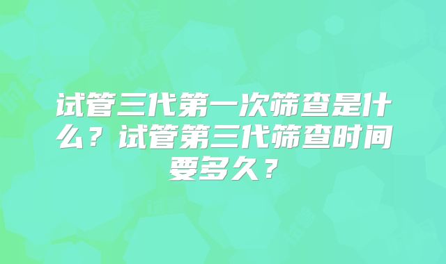 试管三代第一次筛查是什么?试管第三代筛查时间要多久?
