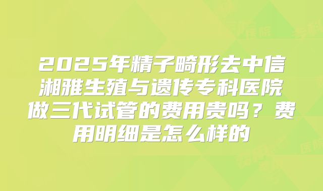 2025年精子畸形去中信湘雅生殖与遗传专科医院做三代试管的费用贵吗？费用明细是怎么样的