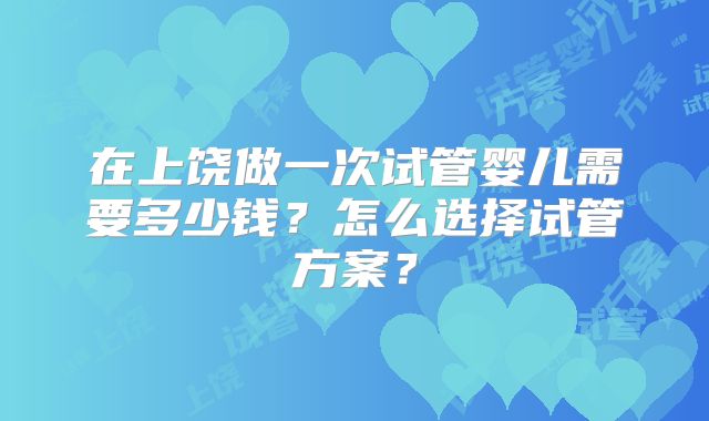 在上饶做一次试管婴儿需要多少钱？怎么选择试管方案？