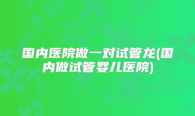 国内医院做一对试管龙(国内做试管婴儿医院)