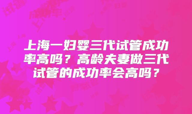 上海一妇婴三代试管成功率高吗？高龄夫妻做三代试管的成功率会高吗？