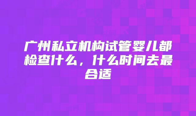 广州私立机构试管婴儿都检查什么，什么时间去最合适