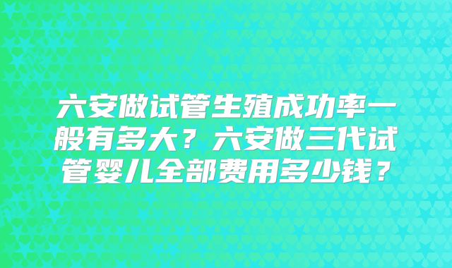 六安做试管生殖成功率一般有多大？六安做三代试管婴儿全部费用多少钱？
