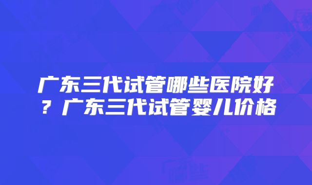 广东三代试管哪些医院好？广东三代试管婴儿价格