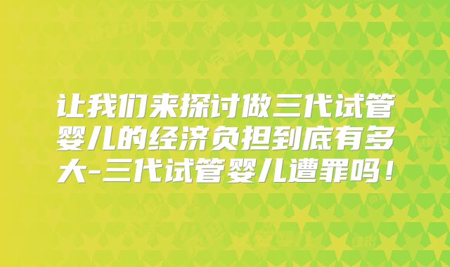 让我们来探讨做三代试管婴儿的经济负担到底有多大-三代试管婴儿遭罪吗!