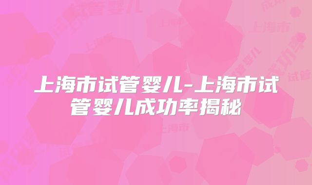 上海市试管婴儿-上海市试管婴儿成功率揭秘