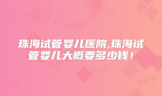 珠海试管婴儿医院,珠海试管婴儿大概要多少钱！