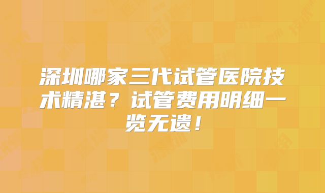 深圳哪家三代试管医院技术精湛？试管费用明细一览无遗！