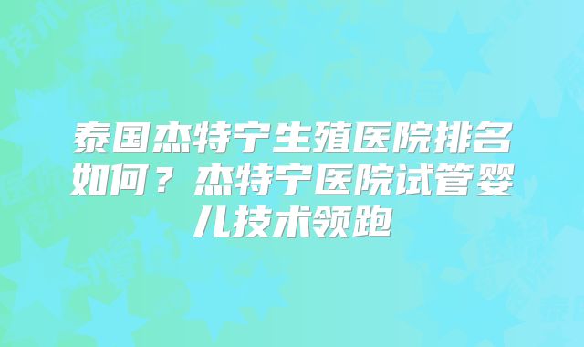 泰国杰特宁生殖医院排名如何？杰特宁医院试管婴儿技术领跑