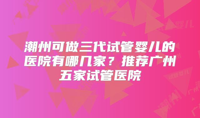 潮州可做三代试管婴儿的医院有哪几家?推荐广州五家试管医院