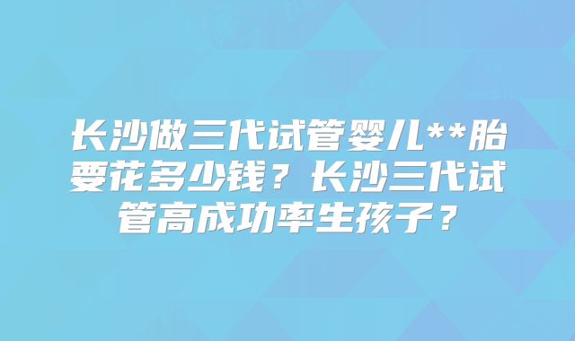 长沙做三代试管婴儿**胎要花多少钱？长沙三代试管高成功率生孩子？