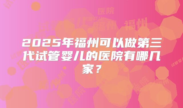 2025年福州可以做第三代试管婴儿的医院有哪几家?