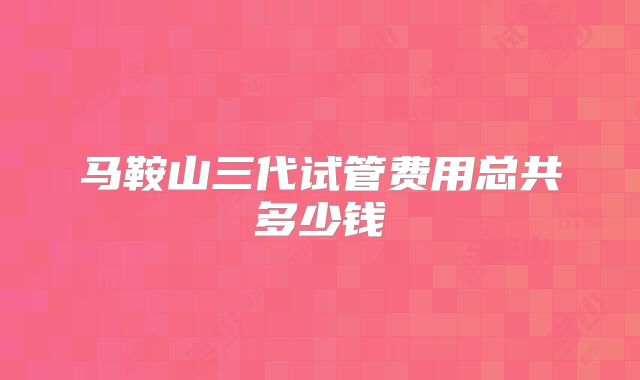 马鞍山三代试管费用总共多少钱