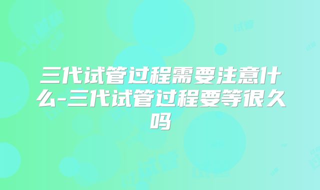 三代试管过程需要注意什么-三代试管过程要等很久吗