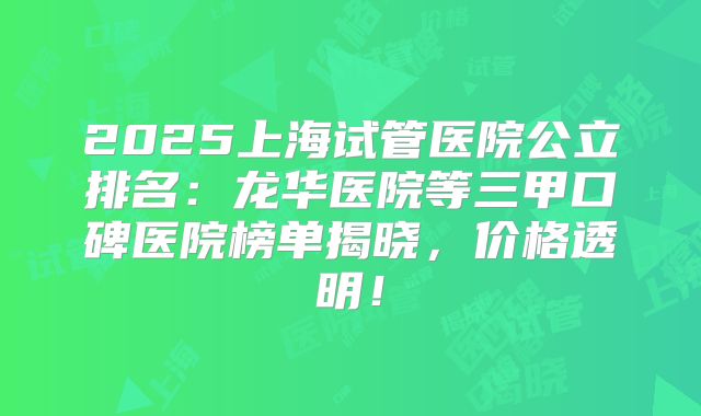 2025上海试管医院公立排名:龙华医院等三甲口碑医院榜单揭晓,价格透明!