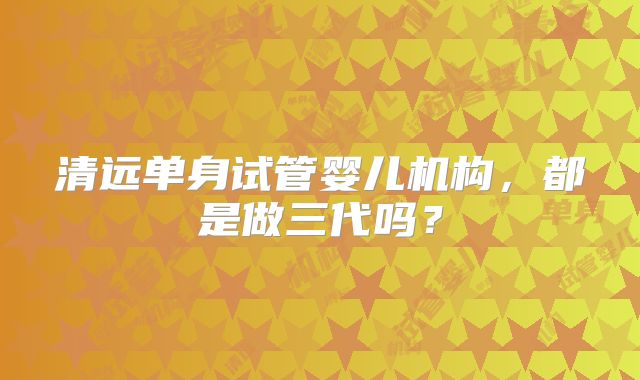 清远单身试管婴儿机构，都是做三代吗？