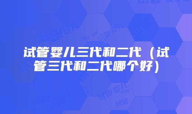 试管婴儿三代和二代（试管三代和二代哪个好）