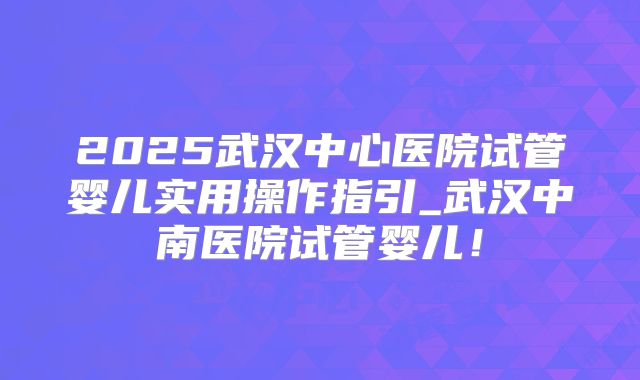 2025武汉中心医院试管婴儿实用操作指引_武汉中南医院试管婴儿！