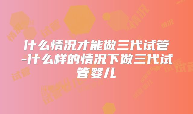 什么情况才能做三代试管-什么样的情况下做三代试管婴儿