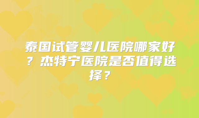 泰国试管婴儿医院哪家好？杰特宁医院是否值得选择？