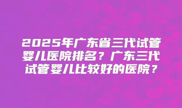 2025年广东省三代试管婴儿医院排名？广东三代试管婴儿比较好的医院？