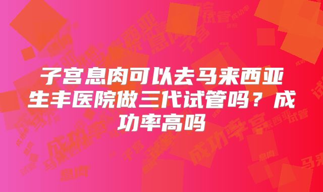 子宫息肉可以去马来西亚生丰医院做三代试管吗？成功率高吗
