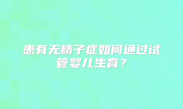 患有无精子症如何通过试管婴儿生育？