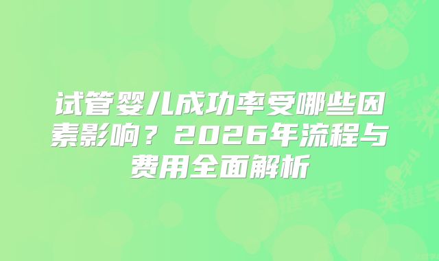 试管婴儿成功率受哪些因素影响?2026年流程与费用全面解析