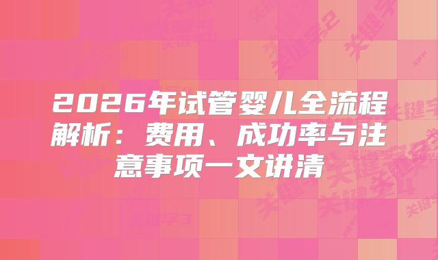 2026年试管婴儿全流程解析：费用、成功率与注意事项一文讲清