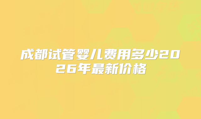 成都试管婴儿费用多少2026年最新价格
