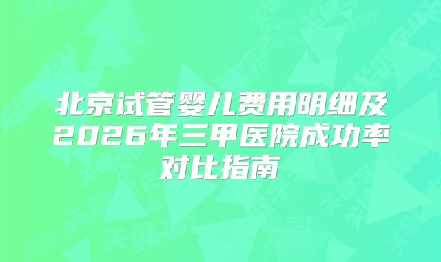 北京试管婴儿费用明细及2026年三甲医院成功率对比指南