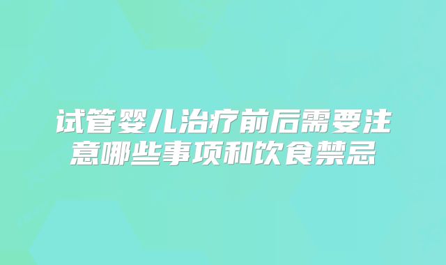 试管婴儿治疗前后需要注意哪些事项和饮食禁忌