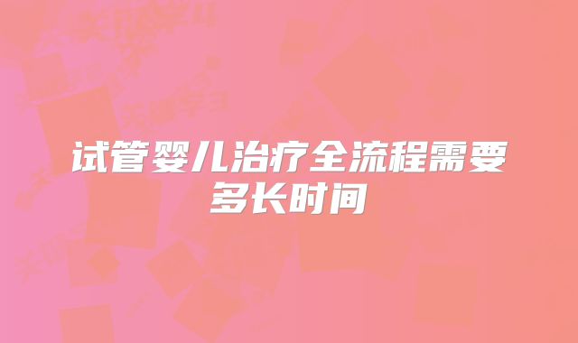 试管婴儿治疗全流程需要多长时间